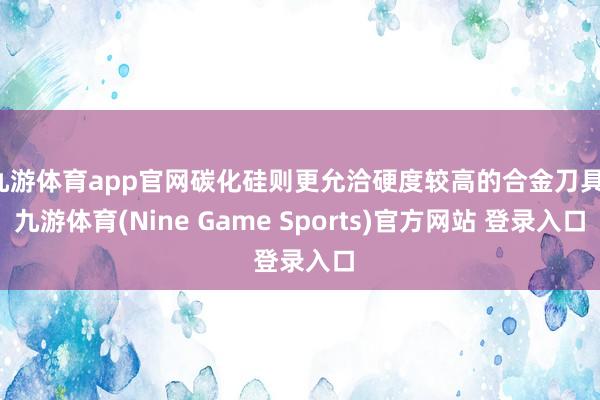 九游体育app官网碳化硅则更允洽硬度较高的合金刀具-九游体育(Nine Game Sports)官方网站 登录入口