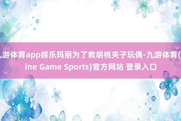 九游体育app娱乐玛丽为了救胡桃夹子玩偶-九游体育(Nine Game Sports)官方网站 登录入口